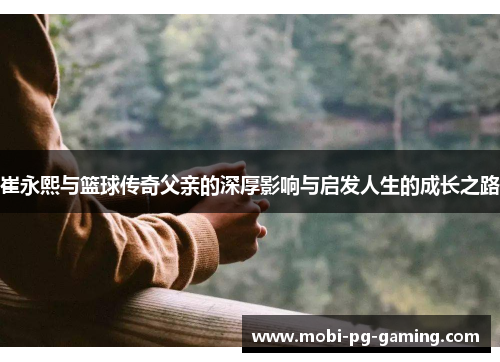 崔永熙与篮球传奇父亲的深厚影响与启发人生的成长之路