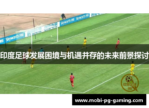 印度足球发展困境与机遇并存的未来前景探讨