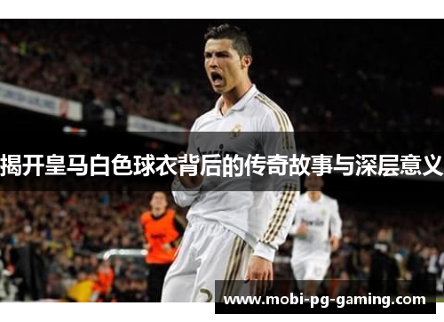 揭开皇马白色球衣背后的传奇故事与深层意义