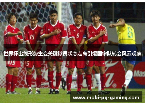 世界杯出线形势生变关键球员状态走高引爆国家队转会风云观察